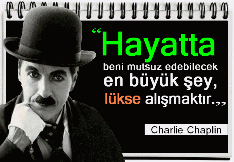 Charlie Chaplin Sözleri: (1889-1977)
Son insan ölene kadar özgürlük asla yok olmayacaktır. Charlie Chaplin
Sana engel olmaya çalışanlar, başaracağına en çok inananlardır. Charlie
Chaplin Askerler, kölelik için savaşmayın, özgürlük için savaşın! Charlie Chaplin
Makinelerden çok, insanlığa ihtiyacımız var. Zekadan çok şefkat ve
kibarlığa ihtiyacımız var. Bunlar olmadan yaşam şiddet dolu olur ve her
şeyi kaybederiz. Charlie Chaplin
Bu dünyada, herkes için yer vardır, yeryüzü zengindir ve bunu herkes
paylaşabilir. Yaşam tarzımız özgürlük ve güzellik olmalıdır. Charlie Chaplin
Bir kişiyi öldürürsen katil,milyonlarca kişiyi öldürsen kahramansın.
Charlie Chaplin
Din, dil, ulus ayrımcılığı olmayan yeni bir dünya yaratalım. Charlie Chaplin
Halkı diğerlerine karşı öfkelendirirsek, karınlarının açlığını unuturlar.
Charlie Chaplin
İnsanlar ölmeyi bildikleri sürece özgürlük yok olmayacaktır. Hayatta beni
mutsuz edebilecek en büyük şey, lükse alışmaktır. Charlie Chaplin
www.facebook.com/Pusulasoz/