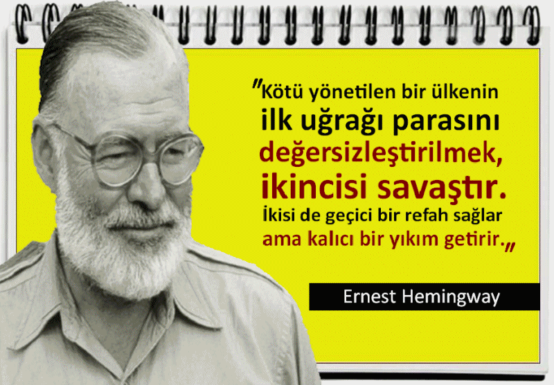 
Ernest Hemingway Sözleri: (1899-1961)
Kötü yönetilen bir ülkenin ilk uğrağı parasını değersizleştirilmek, ikincisi savaştır. İkisi de geçici bir refah sağlar ama kalıcı bir yıkım getirir. Ernest Hemingway
Hayata kendimizden ne katıyorsak, hayattan da onu alırız. Ernest Hemingway
Günün her doğuşu yepyeni ayrı bir gün getirir. Ernest Hemingway
Nerede olursan ol, kendi iç dünyana sığınmak zorundasın.    Ernest Hemingway
Birine güvenebileceğini anlamanın en iyi yolu, ona güvenmektir. Ernest Hemingway
Hayat mücadelesi, bizi hedefe yaklaştırır ve toplumda bir yerimiz olduğunu gösterir. Ernest Hemingway
Cesaret tehlikenin üzerine gitmek değil, ona nazik davranmaktır. Ernest Hemingway
Hayat hakkında yazabilmek için önce onu yaşaman gerek. Ernest Hemingway
Onaracak kişi o olduktan sonra; vicdanımızın kırılıp parçalanmasının zerrece önemi yok. Ernest Hemingway
Düşünen bütün insanlar ateisttir.  Ernest Hemingway
https://www.facebook.com/Pusulasoz/
