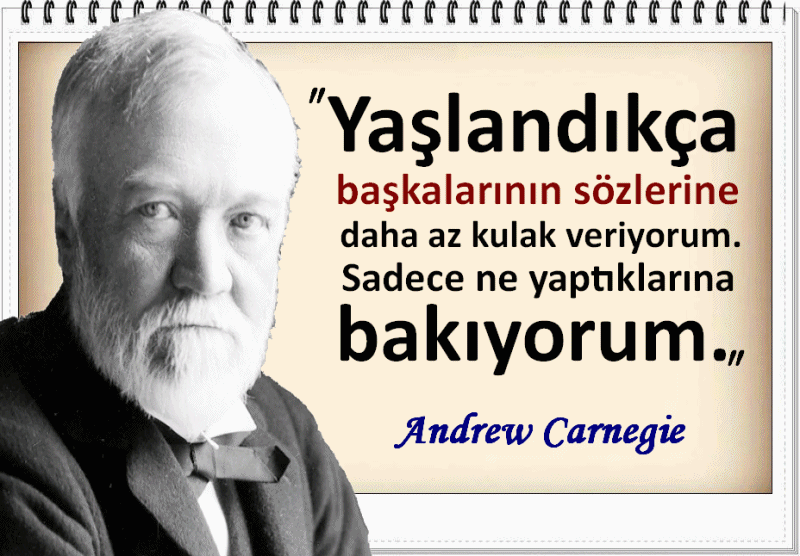 Andrew Carnegie Sözleri : (1835-1919)
Yaşlandıkça başkalarının sözlerine daha az kulak veriyorum. Sadece ne yaptıklarına bakıyorum.
Andrew Carnegie
Tanrı'ya inanmıyorum. Benim tanrım vatanseverliktir. Bir insana iyi bir vatandaş olmayı öğretin; hayatla ilgili sorunu çözersiniz. Andrew Carnegie
Org müziğinin, cemaatin dikkatini ibadetin kalan bölümünden uzaklaştıracağını umarak kilise orgcularına bağışta bulunurum. Andrew Carnegie
Kırk yıldır Tanrı'yı taleplerimle rahatsız etmiyorum. Andrew Carnegie
Bir kuruluşun sahip olduğu yeri doldurulamaz tek sermaye insanların bilgi ve yeteneğidir.
Andrew Carnegie
Bir kimse tırmanmaya istekli değilse, onu merdivenden yukarı doğru itemezsiniz.
Andrew Carnegie
Yaşım ilerledikçe, insanların ne dediklerine daha az dikkat eder oldum. Yalnızca ne yaptıklarını izliyorum… Andrew Carnegie
Başkalarını örnek alma, kendini tanı ! Olduğun gibi görün ve buna inan. Çünkü dünyada senden değerlisi yok. Andrew Carnegie
www.facebook.com/Pusulasoz/
